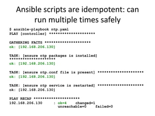 Ansible scripts are idempotent: can
        run multiple times safely
$ ansible-playbook ntp.yaml
PLAY [controller] *********************

GATHERING FACTS *********************
ok: [192.168.206.130]

TASK: [ensure ntp packages is installed]
*********************
ok: [192.168.206.130]

TASK: [ensure ntp.conf file is present] *********************
ok: [192.168.206.130]

TASK: [ensure ntp service is restarted] *********************
ok: [192.168.206.130]

PLAY RECAP *********************
192.168.206.130     : ok=4    changed=1
                      unreachable=0     failed=0
 
