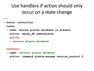 Use handlers if action should only
          occur on a state change
---
- hosts: controller
  tasks:
  - name: ensure glance database is present
    action: mysql_db name=glance
    notify:
    - version glance database

 handlers:
 - name: version glance database
   action: command glance-manage version_control 0
 