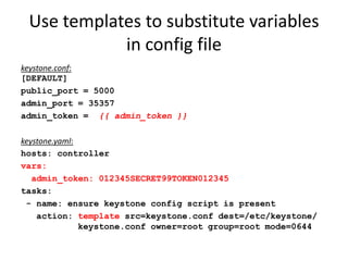 Use templates to substitute variables
            in config file
keystone.conf:
[DEFAULT]
public_port = 5000
admin_port = 35357
admin_token = {{ admin_token }}

keystone.yaml:
hosts: controller
vars:
   admin_token: 012345SECRET99TOKEN012345
tasks:
 - name: ensure keystone config script is present
    action: template src=keystone.conf dest=/etc/keystone/
               keystone.conf owner=root group=root mode=0644
 