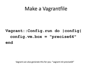 Make a Vagrantfile


Vagrant::Config.run do |config|
  config.vm.box = "precise64"
end



    Vagrant can also generate this for you: “vagrant init precise64”
 