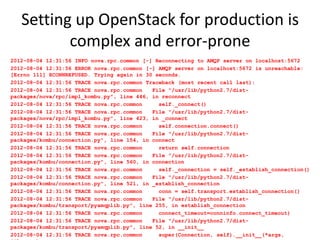 Setting up OpenStack for production is
          complex and error-prone
2012-08-04 12:31:56 INFO nova.rpc.common [-] Reconnecting to AMQP server on localhost:5672
2012-08-04 12:31:56 ERROR nova.rpc.common [-] AMQP server on localhost:5672 is unreachable:
[Errno 111] ECONNREFUSED. Trying again in 30 seconds.
2012-08-04 12:31:56 TRACE nova.rpc.common Traceback (most recent call last):
2012-08-04 12:31:56 TRACE nova.rpc.common   File "/usr/lib/python2.7/dist-
packages/nova/rpc/impl_kombu.py", line 446, in reconnect
2012-08-04 12:31:56 TRACE nova.rpc.common     self._connect()
2012-08-04 12:31:56 TRACE nova.rpc.common   File "/usr/lib/python2.7/dist-
packages/nova/rpc/impl_kombu.py", line 423, in _connect
2012-08-04 12:31:56 TRACE nova.rpc.common     self.connection.connect()
2012-08-04 12:31:56 TRACE nova.rpc.common   File "/usr/lib/python2.7/dist-
packages/kombu/connection.py", line 154, in connect
2012-08-04 12:31:56 TRACE nova.rpc.common     return self.connection
2012-08-04 12:31:56 TRACE nova.rpc.common   File "/usr/lib/python2.7/dist-
packages/kombu/connection.py", line 560, in connection
2012-08-04 12:31:56 TRACE nova.rpc.common     self._connection = self._establish_connection()
2012-08-04 12:31:56 TRACE nova.rpc.common   File "/usr/lib/python2.7/dist-
packages/kombu/connection.py", line 521, in _establish_connection
2012-08-04 12:31:56 TRACE nova.rpc.common     conn = self.transport.establish_connection()
2012-08-04 12:31:56 TRACE nova.rpc.common   File "/usr/lib/python2.7/dist-
packages/kombu/transport/pyamqplib.py", line 255, in establish_connection
2012-08-04 12:31:56 TRACE nova.rpc.common     connect_timeout=conninfo.connect_timeout)
2012-08-04 12:31:56 TRACE nova.rpc.common   File "/usr/lib/python2.7/dist-
packages/kombu/transport/pyamqplib.py", line 52, in __init__
2012-08-04 12:31:56 TRACE nova.rpc.common     super(Connection, self).__init__(*args,
 