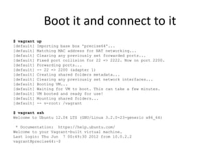 Boot it and connect to it
$ vagrant   up
[default]   Importing base box 'precise64'...
[default]   Matching MAC address for NAT networking...
[default]   Clearing any previously set forwarded ports...
[default]   Fixed port collision for 22 => 2222. Now on port 2200.
[default]   Forwarding ports...
[default]   -- 22 => 2200 (adapter 1)
[default]   Creating shared folders metadata...
[default]   Clearing any previously set network interfaces...
[default]   Booting VM...
[default]   Waiting for VM to boot. This can take a few minutes.
[default]   VM booted and ready for use!
[default]   Mounting shared folders...
[default]   -- v-root: /vagrant

$ vagrant ssh
Welcome to Ubuntu 12.04 LTS (GNU/Linux 3.2.0-23-generic x86_64)

 * Documentation: https://help.ubuntu.com/
Welcome to your Vagrant-built virtual machine.
Last login: Thu Jun 7 00:49:30 2012 from 10.0.2.2
vagrant@precise64:~$
 
