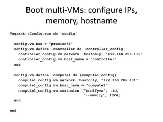 Boot multi-VMs: configure IPs,
            memory, hostname
Vagrant::Config.run do |config|

 config.vm.box = "precise64”
 config.vm.define :controller do |controller_config|
   controller_config.vm.network :hostonly, "192.168.206.130"
   controller_config.vm.host_name = "controller"
 end

 config.vm.define :compute1 do |compute1_config|
   compute1_config.vm.network :hostonly, "192.168.206.131"
   compute1_config.vm.host_name = "compute1"
   compute1_config.vm.customize ["modifyvm", :id,
                                 "--memory", 1024]
 end

end
 
