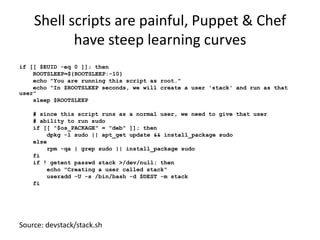 Shell scripts are painful, Puppet & Chef
           have steep learning curves
if [[ $EUID -eq 0 ]]; then
    ROOTSLEEP=${ROOTSLEEP:-10}
    echo "You are running this script as root."
    echo "In $ROOTSLEEP seconds, we will create a user 'stack' and run as that
user"
    sleep $ROOTSLEEP

    # since this script runs as a normal user, we need to give that user
    # ability to run sudo
    if [[ "$os_PACKAGE" = "deb" ]]; then
        dpkg -l sudo || apt_get update && install_package sudo
    else
        rpm -qa | grep sudo || install_package sudo
    fi
    if ! getent passwd stack >/dev/null; then
        echo "Creating a user called stack"
        useradd -U -s /bin/bash -d $DEST -m stack
    fi




Source: devstack/stack.sh
 