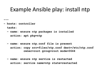 Example Ansible play: install ntp
---
- hosts: controller
  tasks:
  - name: ensure ntp packages is installed
    action: apt pkg=ntp

 - name: ensure ntp.conf file is present
   action: copy src=files/ntp.conf dest=/etc/ntp.conf
           owner=root group=root mode=0644

 - name: ensure ntp service is restarted
   action: service name=ntp state=restarted
 