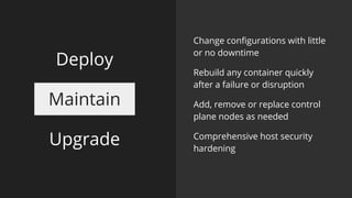Maintain
Upgrade
Change configurations with little
or no downtime
Rebuild any container quickly
after a failure or disruption
Add, remove or replace control
plane nodes as needed
Comprehensive host security
hardening
Deploy
 