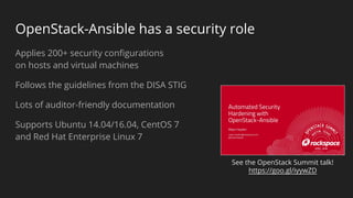 OpenStack-Ansible has a security role
Applies 200+ security configurations
on hosts and virtual machines
Follows the guidelines from the DISA STIG
Lots of auditor-friendly documentation
Supports Ubuntu 14.04/16.04, CentOS 7
and Red Hat Enterprise Linux 7
See the OpenStack Summit talk!
https://goo.gl/iyywZD
 