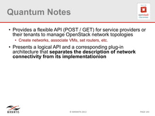 © MIRANTIS 2013 PAGE 143
Quantum Notes
• Provides a flexible API (POST / GET) for service providers or
their tenants to manage OpenStack network topologies
• Create networks, associate VMs, set routers, etc.
• Presents a logical API and a corresponding plug-in
architecture that separates the description of network
connectivity from its implementationion
 