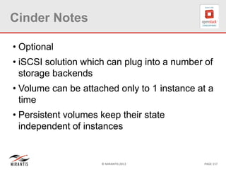 © MIRANTIS 2013 PAGE 157
Cinder Notes
• Optional
• iSCSI solution which can plug into a number of
storage backends
• Volume can be attached only to 1 instance at a
time
• Persistent volumes keep their state
independent of instances
 