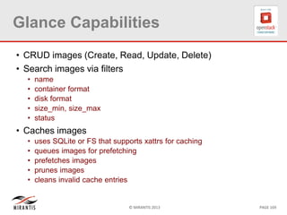 © MIRANTIS 2013 PAGE 169
Glance Capabilities
• CRUD images (Create, Read, Update, Delete)
• Search images via filters
• name
• container format
• disk format
• size_min, size_max
• status
• Caches images
• uses SQLite or FS that supports xattrs for caching
• queues images for prefetching
• prefetches images
• prunes images
• cleans invalid cache entries
 
