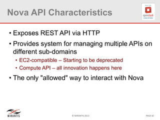 © MIRANTIS 2013 PAGE 82
Nova API Characteristics
• Exposes REST API via HTTP
• Provides system for managing multiple APIs on
different sub-domains
• EC2-compatible – Starting to be deprecated
• Compute API – all innovation happens here
• The only "allowed" way to interact with Nova
 
