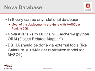 © MIRANTIS 2013 PAGE 95
Nova Database
• In theory can be any relational database
• Most of the deployments are done with MySQL or
PostgreSQL
• Nova API talks to DB via SQLAlchemy (python
ORM (Object Related Mapper))
• DB HA should be done via external tools (like
Galera or Multi-Master replication Model for
MySQL)
 