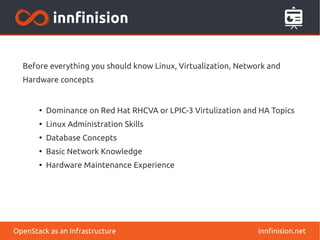 Before everything you should know Linux, Virtualization, Network and 
Hardware concepts 
● Dominance on Red Hat RHCVA or LPIC-3 Virtulization and HA Topics 
● Linux Administration Skills 
● Database Concepts 
● Basic Network Knowledge 
● Hardware Maintenance Experience 
OpenStack as an Infrastructure innfinision.net 
 