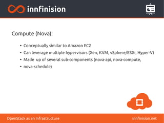 Compute (Nova): 
● Conceptually similar to Amazon EC2 
● Can leverage multiple hypervisors (Xen, KVM, vSphere/ESXi, Hyper-V) 
● Made up of several sub-components (nova-api, nova-compute, 
● nova-schedule) 
OpenStack as an Infrastructure innfinision.net 
 