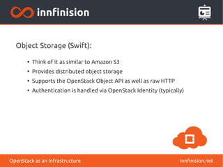 Object Storage (Swift): 
● Think of it as similar to Amazon S3 
● Provides distributed object storage 
● Supports the OpenStack Object API as well as raw HTTP 
● Authentication is handled via OpenStack Identity (typically) 
OpenStack as an Infrastructure innfinision.net 
 