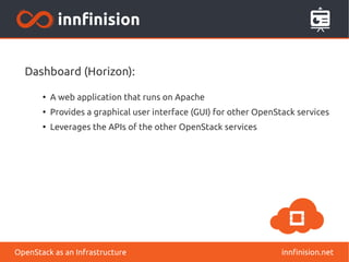 Dashboard (Horizon): 
● A web application that runs on Apache 
● Provides a graphical user interface (GUI) for other OpenStack services 
● Leverages the APIs of the other OpenStack services 
OpenStack as an Infrastructure innfinision.net 
 
