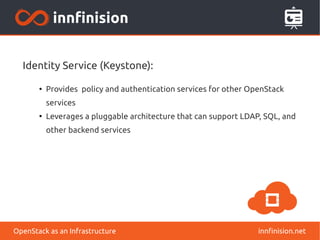 Identity Service (Keystone): 
● Provides policy and authentication services for other OpenStack 
services 
● Leverages a pluggable architecture that can support LDAP, SQL, and 
other backend services 
OpenStack as an Infrastructure innfinision.net 
 