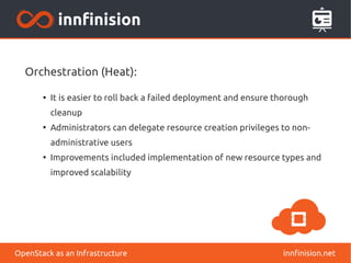 Orchestration (Heat): 
● It is easier to roll back a failed deployment and ensure thorough 
cleanup 
● Administrators can delegate resource creation privileges to non-administrative 
users 
● Improvements included implementation of new resource types and 
improved scalability 
OpenStack as an Infrastructure innfinision.net 
 