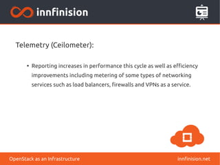 Telemetry (Ceilometer): 
● Reporting increases in performance this cycle as well as efficiency 
improvements including metering of some types of networking 
services such as load balancers, firewalls and VPNs as a service. 
OpenStack as an Infrastructure innfinision.net 
 