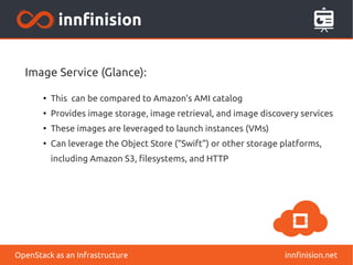 Image Service (Glance): 
● This can be compared to Amazon’s AMI catalog 
● Provides image storage, image retrieval, and image discovery services 
● These images are leveraged to launch instances (VMs) 
● Can leverage the Object Store (“Swift”) or other storage platforms, 
including Amazon S3, filesystems, and HTTP 
OpenStack as an Infrastructure innfinision.net 
 