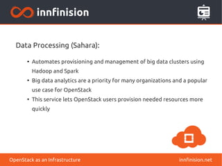 Data Processing (Sahara): 
● Automates provisioning and management of big data clusters using 
Hadoop and Spark 
● Big data analytics are a priority for many organizations and a popular 
use case for OpenStack 
● This service lets OpenStack users provision needed resources more 
quickly 
OpenStack as an Infrastructure innfinision.net 
 