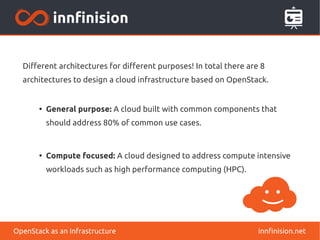 Different architectures for different purposes! In total there are 8 
architectures to design a cloud infrastructure based on OpenStack. 
● General purpose: A cloud built with common components that 
should address 80% of common use cases. 
● Compute focused: A cloud designed to address compute intensive 
workloads such as high performance computing (HPC). 
OpenStack as an Infrastructure innfinision.net 
 