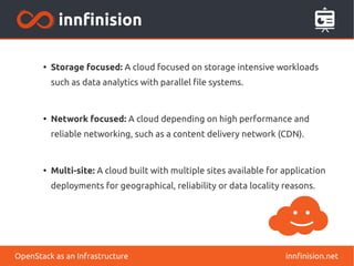 ● Storage focused: A cloud focused on storage intensive workloads 
such as data analytics with parallel file systems. 
● Network focused: A cloud depending on high performance and 
reliable networking, such as a content delivery network (CDN). 
● Multi-site: A cloud built with multiple sites available for application 
deployments for geographical, reliability or data locality reasons. 
OpenStack as an Infrastructure innfinision.net 
 