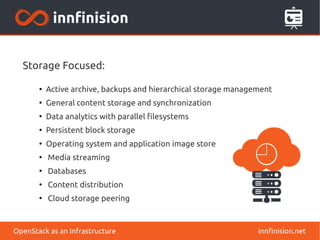 Storage Focused: 
● Active archive, backups and hierarchical storage management 
● General content storage and synchronization 
● Data analytics with parallel filesystems 
● Persistent block storage 
● Operating system and application image store 
● Media streaming 
● Databases 
● Content distribution 
● Cloud storage peering 
OpenStack as an Infrastructure innfinision.net 
 