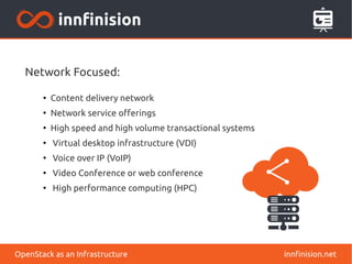 Network Focused: 
● Content delivery network 
● Network service offerings 
● High speed and high volume transactional systems 
● Virtual desktop infrastructure (VDI) 
● Voice over IP (VoIP) 
● Video Conference or web conference 
● High performance computing (HPC) 
OpenStack as an Infrastructure innfinision.net 
 