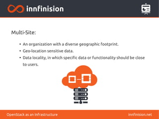 Multi-Site: 
● An organization with a diverse geographic footprint. 
● Geo-location sensitive data. 
● Data locality, in which specific data or functionality should be close 
to users. 
OpenStack as an Infrastructure innfinision.net 
 