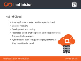 Hybrid Cloud: 
● Bursting from a private cloud to a public cloud 
● Disaster recovery 
● Development and testing 
● Federated cloud, enabling users to choose resources 
from multiple providers 
● Hybrid clouds built to support legacy systems as 
they transition to cloud 
OpenStack as an Infrastructure innfinision.net 
 
