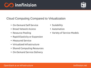 Cloud Computing Compared to Virtualization 
● On-Demand Self-Service 
● Broad Network Access 
● Resource Pooling 
● Rapid Elasticity or Expansion 
● Measured Service 
● Virtualized Infrastructure 
● Shared Computing Resources 
● On-Demand Service Delivery 
● Scalability 
● Automation 
● Variety of Service Models 
OpenStack as an Infrastructure innfinision.net 
 