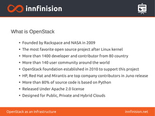 What is OpenStack 
● Founded by Rackspace and NASA in 2009 
● The most favorite open source project after Linux kernel 
● More than 1400 developer and contributor from 80 country 
● More than 140 user community around the world 
● OpenStack foundation established in 2010 to support this project 
● HP, Red Hat and Mirantis are top company contributors in Juno release 
● More than 80% of source code is based on Python 
● Released Under Apache 2.0 license 
● Designed for Public, Private and Hybrid Clouds 
OpenStack as an Infrastructure innfinision.net 
 