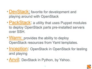 •DevStack: favorite for development and
playing around with OpenStack
•PackStack: a utility that uses Puppet modules
to deploy OpenStack parts pre-installed servers
over SSH.
•Warm: provides the ability to deploy
OpenStack resources from Yaml templates.
•Inception: OpenStack in OpenStack for testing
and playing
•Anvil: DevStack in Python, by Yahoo.
18
 