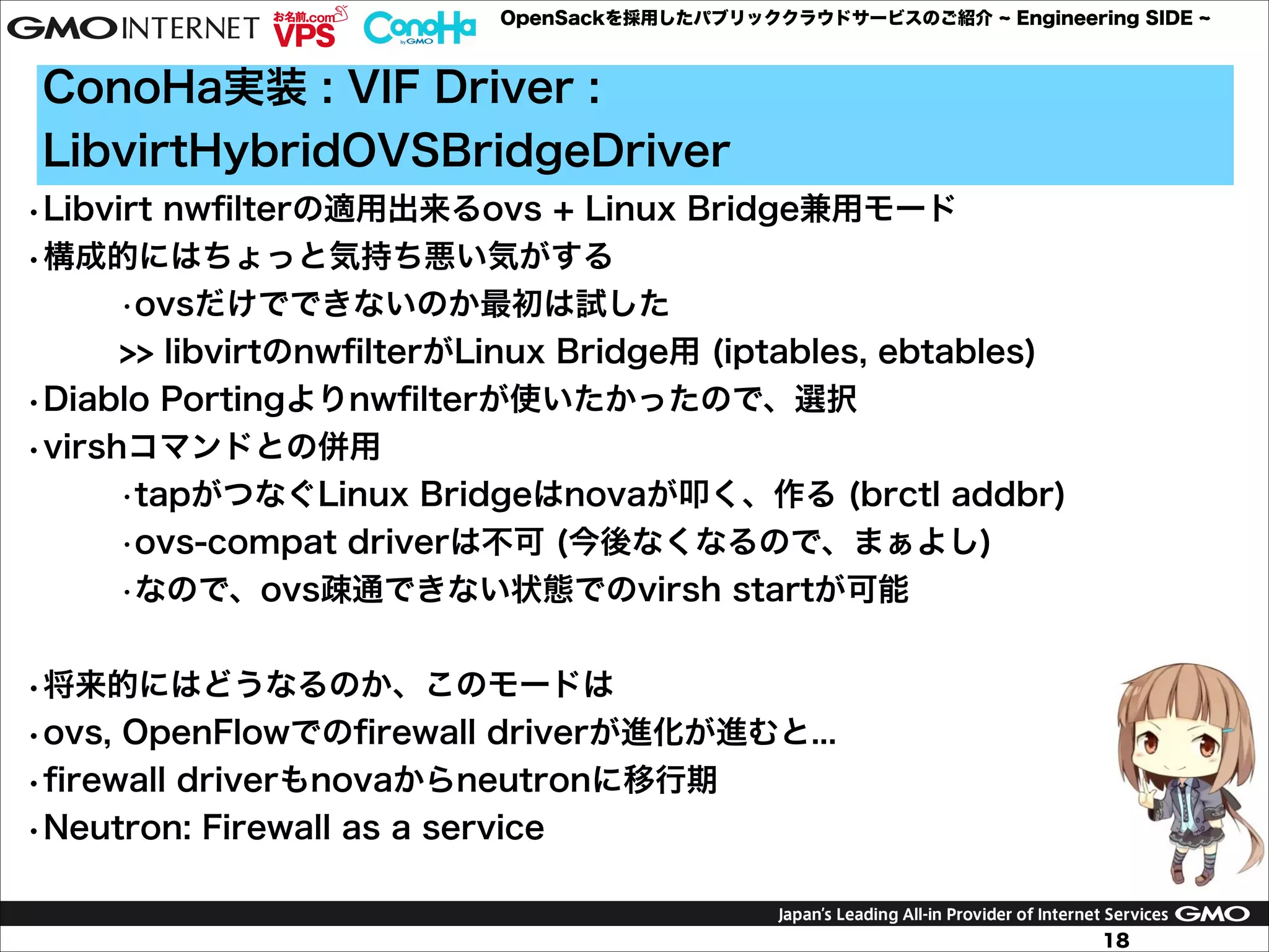 OpenSackを採用したパブリッククラウドサービスのご紹介

Engineering SIDE

ConoHa実装 : VIF Driver :
LibvirtHybridOVSBridgeDriver
•Libvirt nwﬁlterの適用出来るovs + Linux Bridge兼用モード
•構成的にはちょっと気持ち悪い気がする
•ovsだけでできないのか最初は試した 
>> libvirtのnwﬁlterがLinux Bridge用 (iptables, ebtables)
•Diablo Portingよりnwﬁlterが使いたかったので、選択
•virshコマンドとの併用
•tapがつなぐLinux Bridgeはnovaが叩く、作る (brctl addbr)
•ovs-compat driverは不可 (今後なくなるので、まぁよし)
•なので、ovs疎通できない状態でのvirsh startが可能

!
•将来的にはどうなるのか、このモードは
•ovs, OpenFlowでのﬁrewall driverが進化が進むと...
•ﬁrewall driverもnovaからneutronに移行期
•Neutron: Firewall as a service
18

 
