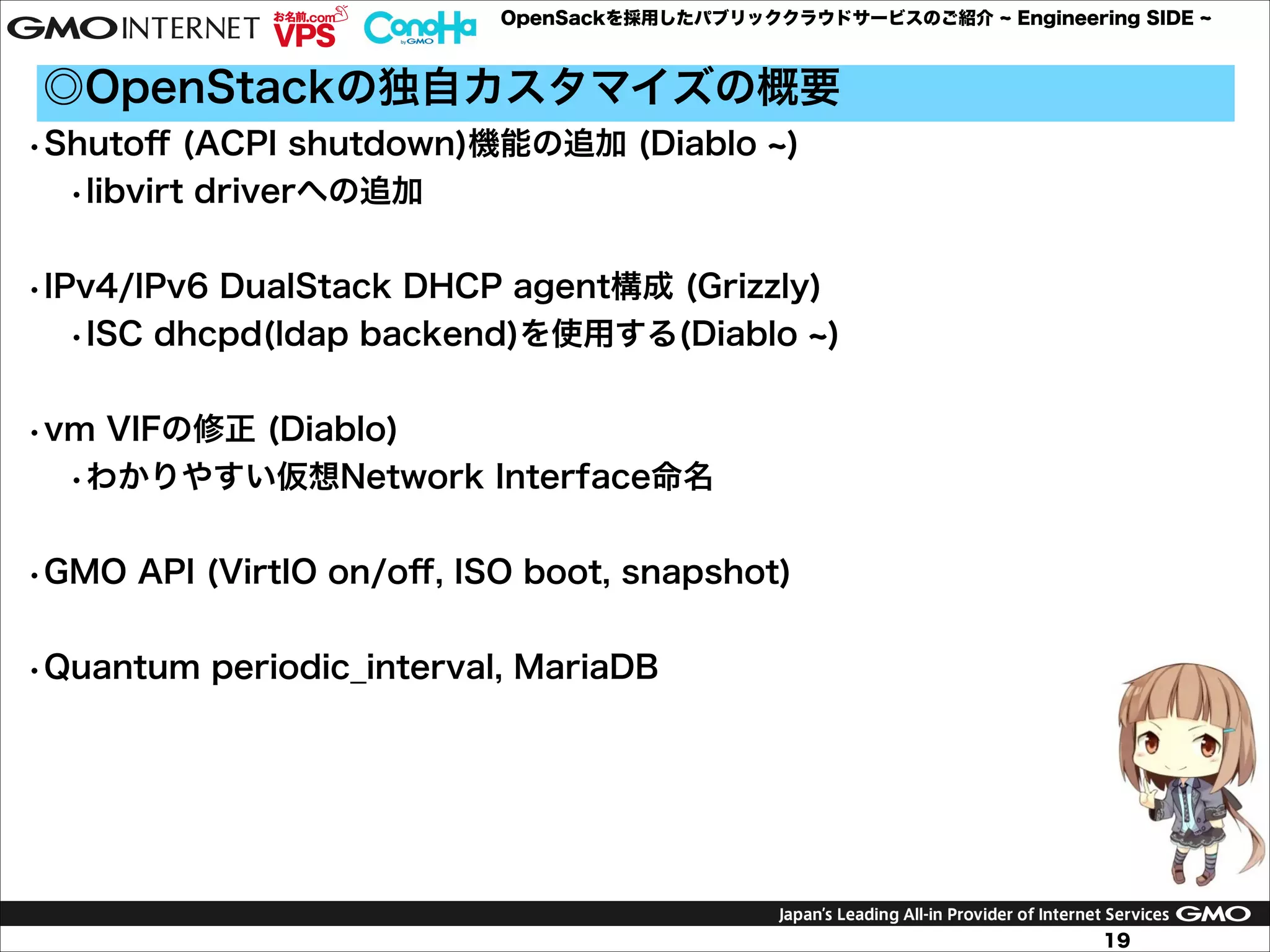 OpenSackを採用したパブリッククラウドサービスのご紹介

Engineering SIDE

◎OpenStackの独自カスタマイズの概要
•Shutoﬀ (ACPI shutdown)機能の追加 (Diablo
•libvirt driverへの追加

)

!
•IPv4/IPv6 DualStack DHCP agent構成 (Grizzly)
•ISC dhcpd(ldap backend)を使用する(Diablo )

!
•vm VIFの修正 (Diablo)
•わかりやすい仮想Network Interface命名

!
•GMO API (VirtIO on/oﬀ, ISO boot, snapshot)

!
•Quantum periodic_interval, MariaDB

!
!
!
!
19

 
