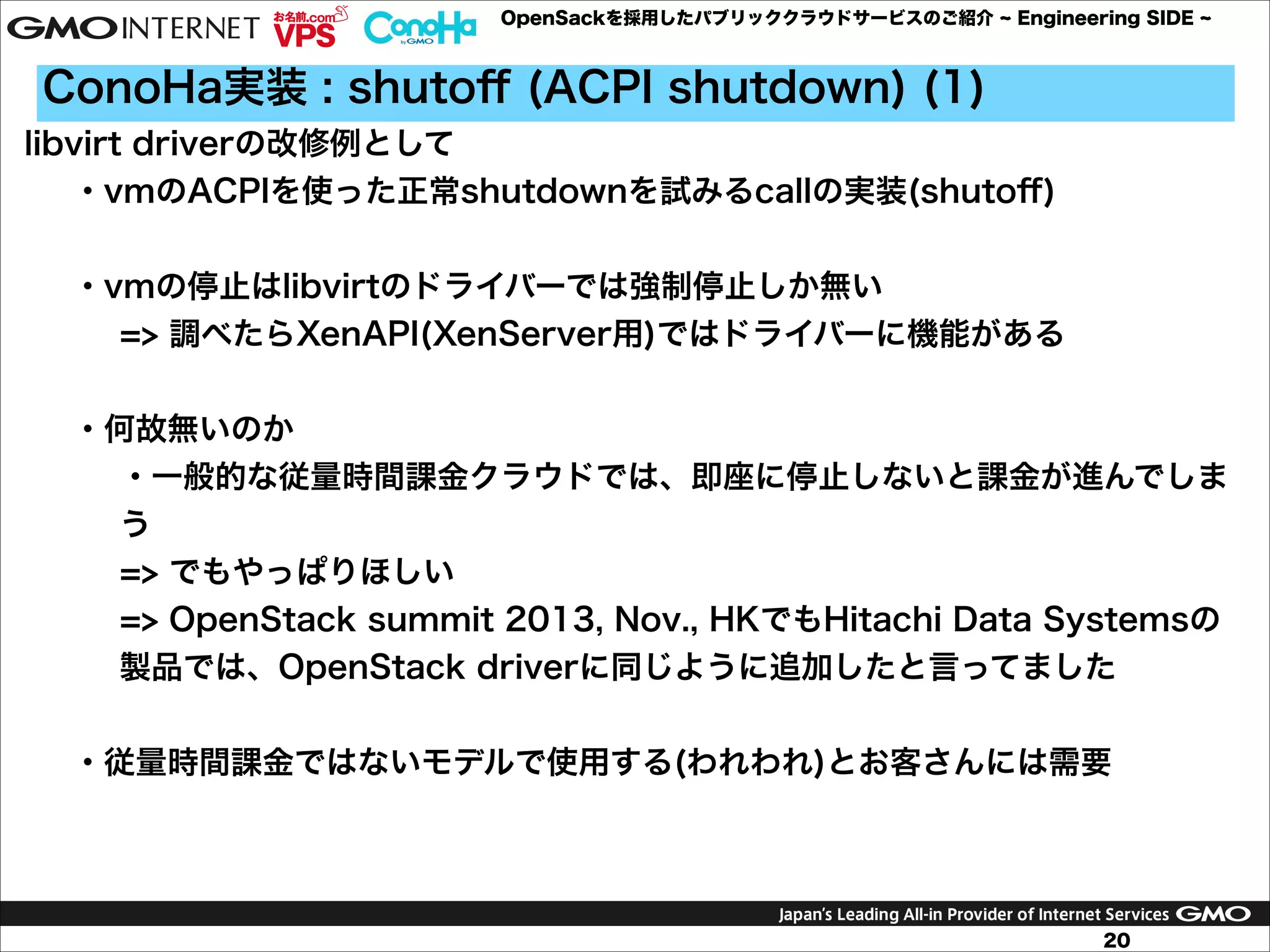 OpenSackを採用したパブリッククラウドサービスのご紹介

Engineering SIDE

ConoHa実装 : shutoﬀ (ACPI shutdown) (1)
libvirt driverの改修例として
・vmのACPIを使った正常shutdownを試みるcallの実装(shutoﬀ)

!
・vmの停止はlibvirtのドライバーでは強制停止しか無い
=> 調べたらXenAPI(XenServer用)ではドライバーに機能がある

!
・何故無いのか
・一般的な従量時間課金クラウドでは、即座に停止しないと課金が進んでしま
う
=> でもやっぱりほしい
=> OpenStack summit 2013, Nov., HKでもHitachi Data Systemsの
製品では、OpenStack driverに同じように追加したと言ってました

!
・従量時間課金ではないモデルで使用する(われわれ)とお客さんには需要

20

 