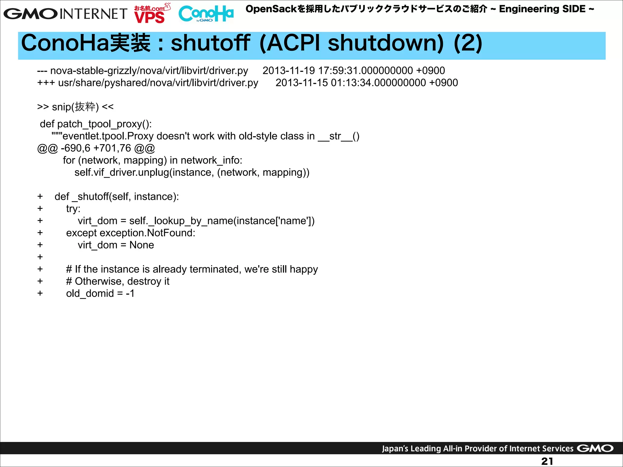 OpenSackを採用したパブリッククラウドサービスのご紹介

Engineering SIDE

ConoHa実装 : shutoﬀ (ACPI shutdown) (2)
--- nova-stable-grizzly/nova/virt/libvirt/driver.py 2013-11-19 17:59:31.000000000 +0900
+++ usr/share/pyshared/nova/virt/libvirt/driver.py
2013-11-15 01:13:34.000000000 +0900

!

>> snip(抜粋) <<
def patch_tpool_proxy():
"""eventlet.tpool.Proxy doesn't work with old-style class in __str__()
@@ -690,6 +701,76 @@
for (network, mapping) in network_info:
self.vif_driver.unplug(instance, (network, mapping))

!

+
+
+
+
+
+
+
+
+

def _shutoff(self, instance):
try:
virt_dom = self._lookup_by_name(instance['name'])
except exception.NotFound:
virt_dom = None
# If the instance is already terminated, we're still happy
# Otherwise, destroy it
old_domid = -1

21

 