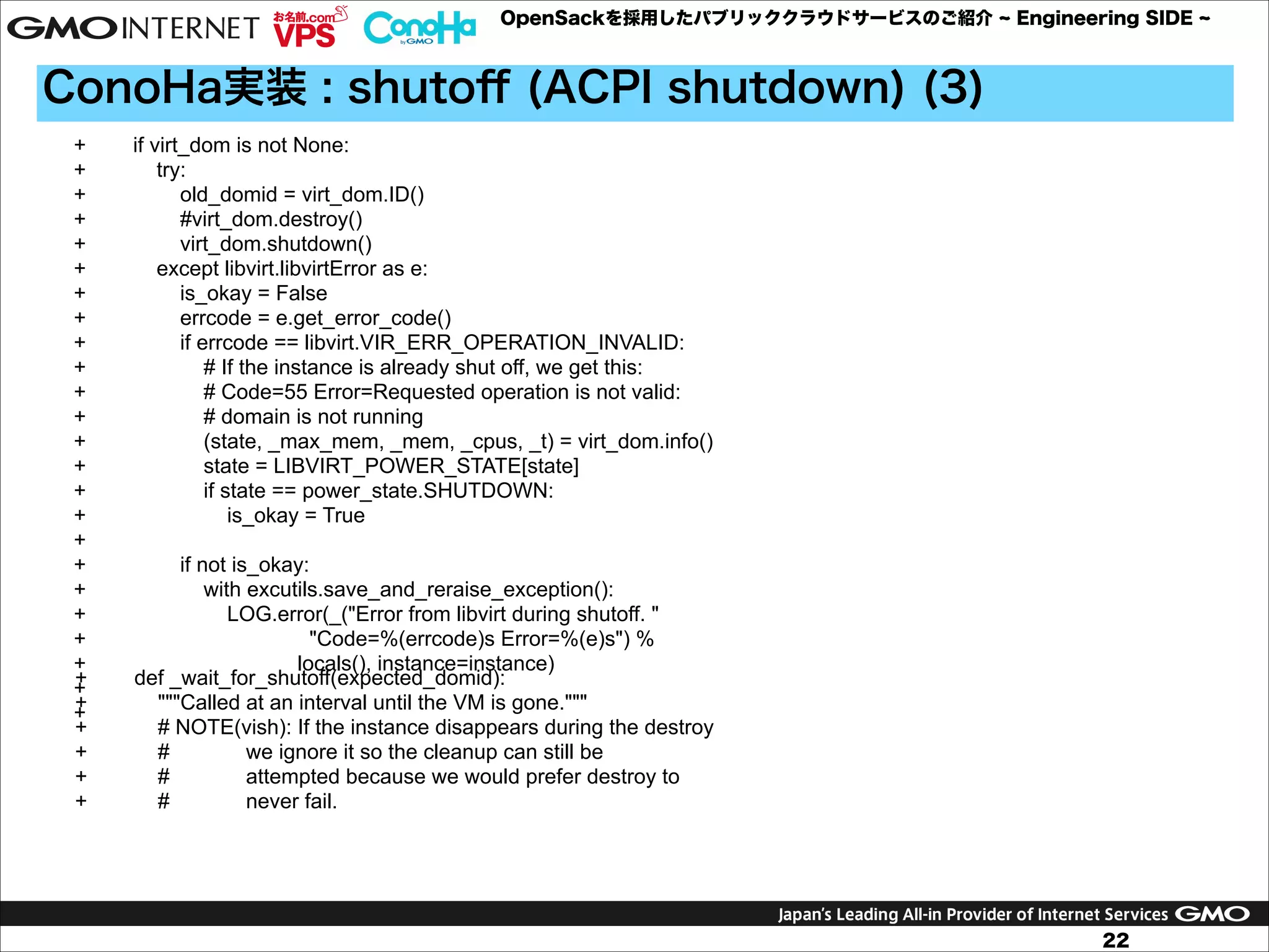 OpenSackを採用したパブリッククラウドサービスのご紹介

Engineering SIDE

ConoHa実装 : shutoﬀ (ACPI shutdown) (3)
+
+
+
+
+
+
+
+
+
+
+
+
+
+
+
+
+
+
+
+
+
+
+
+
+
+
+
+
+
+

if virt_dom is not None:
try:
old_domid = virt_dom.ID()
#virt_dom.destroy()
virt_dom.shutdown()
except libvirt.libvirtError as e:
is_okay = False
errcode = e.get_error_code()
if errcode == libvirt.VIR_ERR_OPERATION_INVALID:
# If the instance is already shut off, we get this:
# Code=55 Error=Requested operation is not valid:
# domain is not running
(state, _max_mem, _mem, _cpus, _t) = virt_dom.info()
state = LIBVIRT_POWER_STATE[state]
if state == power_state.SHUTDOWN:
is_okay = True
if not is_okay:
with excutils.save_and_reraise_exception():
LOG.error(_("Error from libvirt during shutoff. "
"Code=%(errcode)s Error=%(e)s") %
locals(), instance=instance)
def _wait_for_shutoff(expected_domid):
"""Called at an interval until the VM is gone."""
# NOTE(vish): If the instance disappears during the destroy
#
we ignore it so the cleanup can still be
#
attempted because we would prefer destroy to
#
never fail.

22

 
