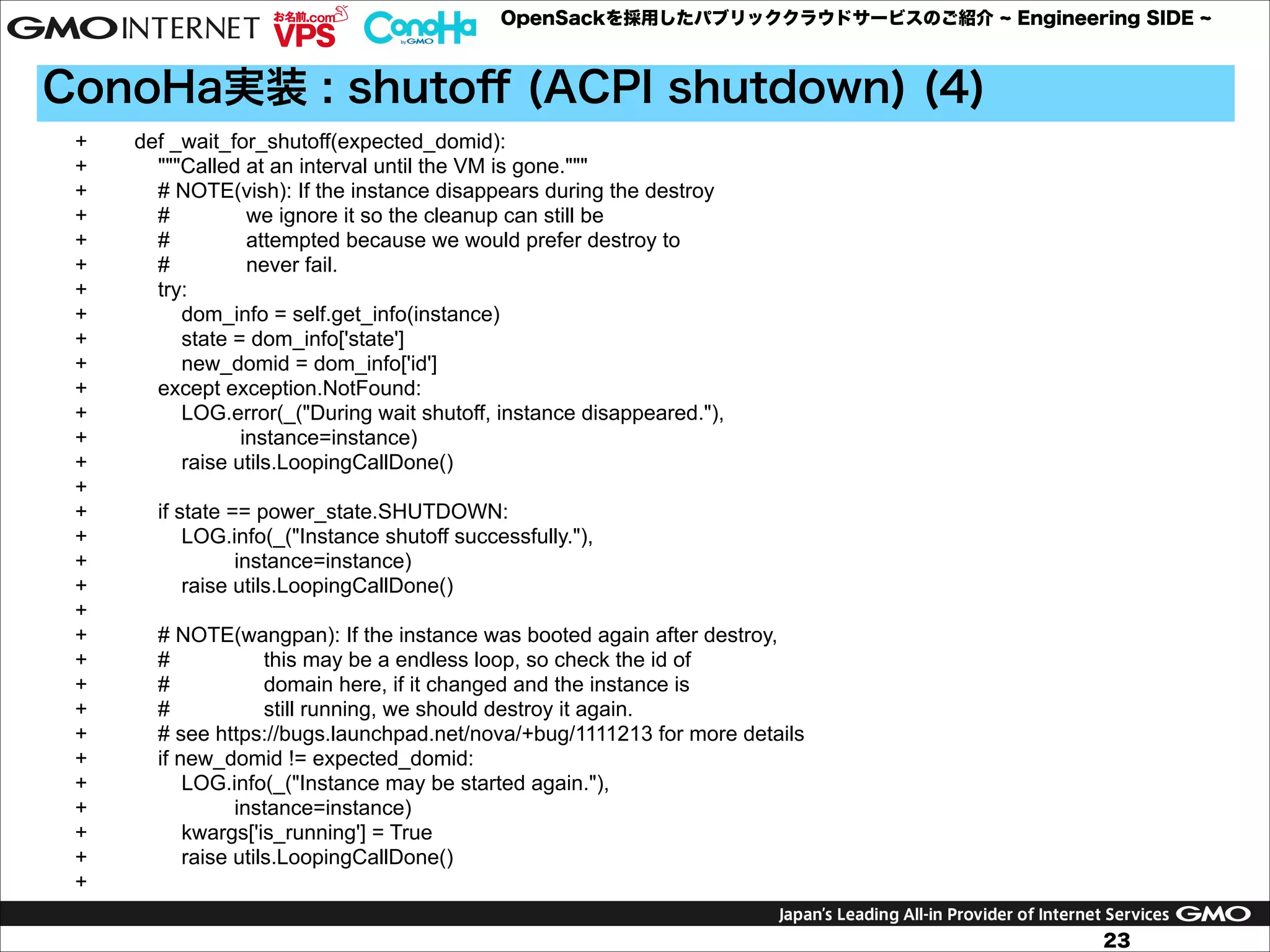 OpenSackを採用したパブリッククラウドサービスのご紹介

Engineering SIDE

ConoHa実装 : shutoﬀ (ACPI shutdown) (4)
+
+
+
+
+
+
+
+
+
+
+
+
+
+
+
+
+
+
+
+
+
+
+
+
+
+
+
+
+
+
+

def _wait_for_shutoff(expected_domid):
"""Called at an interval until the VM is gone."""
# NOTE(vish): If the instance disappears during the destroy
#
we ignore it so the cleanup can still be
#
attempted because we would prefer destroy to
#
never fail.
try:
dom_info = self.get_info(instance)
state = dom_info['state']
new_domid = dom_info['id']
except exception.NotFound:
LOG.error(_("During wait shutoff, instance disappeared."),
instance=instance)
raise utils.LoopingCallDone()
if state == power_state.SHUTDOWN:
LOG.info(_("Instance shutoff successfully."),
instance=instance)
raise utils.LoopingCallDone()
# NOTE(wangpan): If the instance was booted again after destroy,
#
this may be a endless loop, so check the id of
#
domain here, if it changed and the instance is
#
still running, we should destroy it again.
# see https://bugs.launchpad.net/nova/+bug/1111213 for more details
if new_domid != expected_domid:
LOG.info(_("Instance may be started again."),
instance=instance)
kwargs['is_running'] = True
raise utils.LoopingCallDone()

23

 