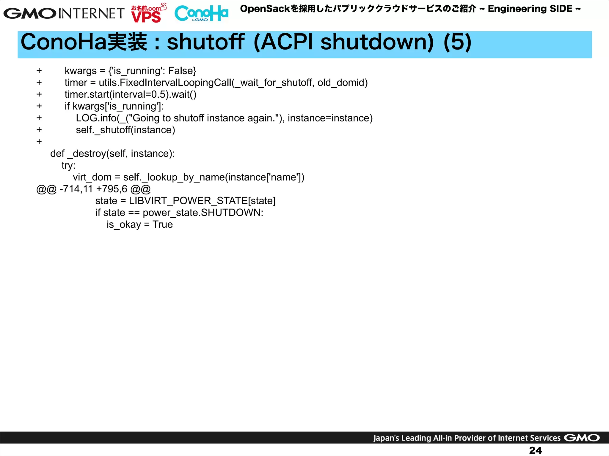 OpenSackを採用したパブリッククラウドサービスのご紹介

Engineering SIDE

ConoHa実装 : shutoﬀ (ACPI shutdown) (5)
+
+
+
+
+
+
+

kwargs = {'is_running': False}
timer = utils.FixedIntervalLoopingCall(_wait_for_shutoff, old_domid)
timer.start(interval=0.5).wait()
if kwargs['is_running']:
LOG.info(_("Going to shutoff instance again."), instance=instance)
self._shutoff(instance)

def _destroy(self, instance):
try:
virt_dom = self._lookup_by_name(instance['name'])
@@ -714,11 +795,6 @@
state = LIBVIRT_POWER_STATE[state]
if state == power_state.SHUTDOWN:
is_okay = True

24

 