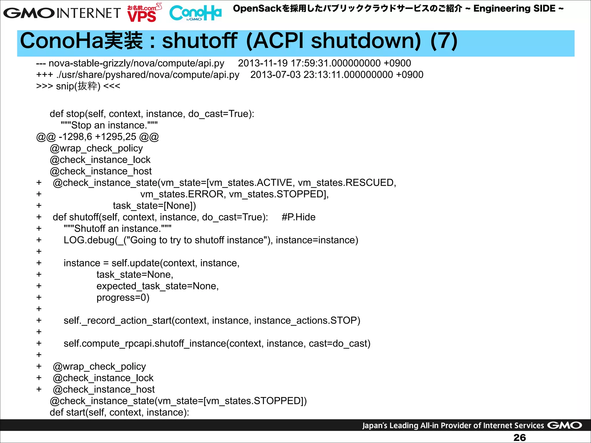 OpenSackを採用したパブリッククラウドサービスのご紹介

Engineering SIDE

ConoHa実装 : shutoﬀ (ACPI shutdown) (7)
--- nova-stable-grizzly/nova/compute/api.py 2013-11-19 17:59:31.000000000 +0900
+++ ./usr/share/pyshared/nova/compute/api.py 2013-07-03 23:13:11.000000000 +0900
>>> snip(抜粋) <<<

!

def stop(self, context, instance, do_cast=True):
"""Stop an instance."""
@@ -1298,6 +1295,25 @@
@wrap_check_policy
@check_instance_lock
@check_instance_host
+ @check_instance_state(vm_state=[vm_states.ACTIVE, vm_states.RESCUED,
+
vm_states.ERROR, vm_states.STOPPED],
+
task_state=[None])
+ def shutoff(self, context, instance, do_cast=True): #P.Hide
+
"""Shutoff an instance."""
+
LOG.debug(_("Going to try to shutoff instance"), instance=instance)
+
+
instance = self.update(context, instance,
+
task_state=None,
+
expected_task_state=None,
+
progress=0)
+
+
self._record_action_start(context, instance, instance_actions.STOP)
+
+
self.compute_rpcapi.shutoff_instance(context, instance, cast=do_cast)
+
+ @wrap_check_policy
+ @check_instance_lock
+ @check_instance_host
@check_instance_state(vm_state=[vm_states.STOPPED])
def start(self, context, instance):
26

 