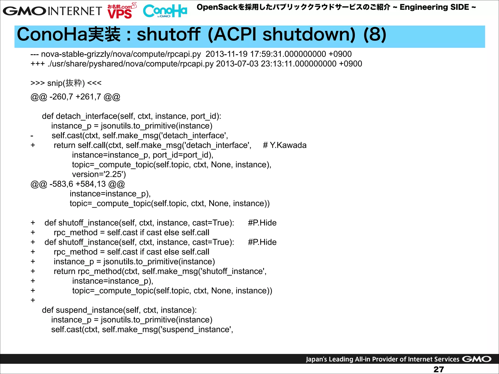 OpenSackを採用したパブリッククラウドサービスのご紹介

Engineering SIDE

ConoHa実装 : shutoﬀ (ACPI shutdown) (8)
--- nova-stable-grizzly/nova/compute/rpcapi.py 2013-11-19 17:59:31.000000000 +0900
+++ ./usr/share/pyshared/nova/compute/rpcapi.py 2013-07-03 23:13:11.000000000 +0900

!

>>> snip(抜粋) <<<
@@ -260,7 +261,7 @@

!

def detach_interface(self, ctxt, instance, port_id):
instance_p = jsonutils.to_primitive(instance)
self.cast(ctxt, self.make_msg('detach_interface',
+
return self.call(ctxt, self.make_msg('detach_interface', # Y.Kawada
instance=instance_p, port_id=port_id),
topic=_compute_topic(self.topic, ctxt, None, instance),
version='2.25')
@@ -583,6 +584,13 @@
instance=instance_p),
topic=_compute_topic(self.topic, ctxt, None, instance))

!

+
+
+
+
+
+
+
+
+

def shutoff_instance(self, ctxt, instance, cast=True):
#P.Hide
rpc_method = self.cast if cast else self.call
def shutoff_instance(self, ctxt, instance, cast=True):
#P.Hide
rpc_method = self.cast if cast else self.call
instance_p = jsonutils.to_primitive(instance)
return rpc_method(ctxt, self.make_msg('shutoff_instance',
instance=instance_p),
topic=_compute_topic(self.topic, ctxt, None, instance))
def suspend_instance(self, ctxt, instance):
instance_p = jsonutils.to_primitive(instance)
self.cast(ctxt, self.make_msg('suspend_instance',

27

 