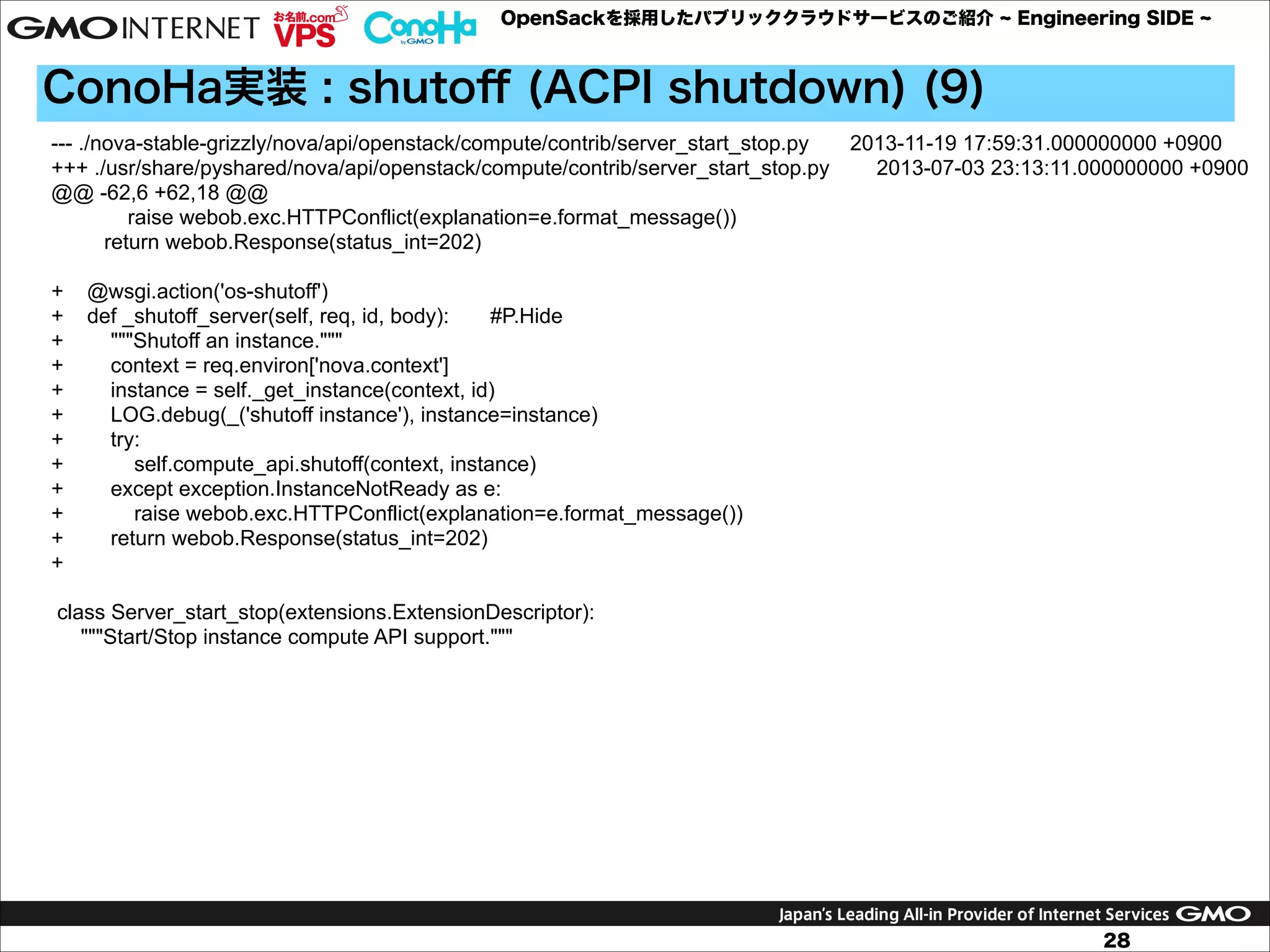 OpenSackを採用したパブリッククラウドサービスのご紹介

Engineering SIDE

ConoHa実装 : shutoﬀ (ACPI shutdown) (9)
--- ./nova-stable-grizzly/nova/api/openstack/compute/contrib/server_start_stop.py
2013-11-19 17:59:31.000000000 +0900
+++ ./usr/share/pyshared/nova/api/openstack/compute/contrib/server_start_stop.py
2013-07-03 23:13:11.000000000 +0900
@@ -62,6 +62,18 @@
raise webob.exc.HTTPConflict(explanation=e.format_message())
return webob.Response(status_int=202)

!

+
+
+
+
+
+
+
+
+
+
+
+

@wsgi.action('os-shutoff')
def _shutoff_server(self, req, id, body):
#P.Hide
"""Shutoff an instance."""
context = req.environ['nova.context']
instance = self._get_instance(context, id)
LOG.debug(_('shutoff instance'), instance=instance)
try:
self.compute_api.shutoff(context, instance)
except exception.InstanceNotReady as e:
raise webob.exc.HTTPConflict(explanation=e.format_message())
return webob.Response(status_int=202)

!

class Server_start_stop(extensions.ExtensionDescriptor):
"""Start/Stop instance compute API support."""

28

 