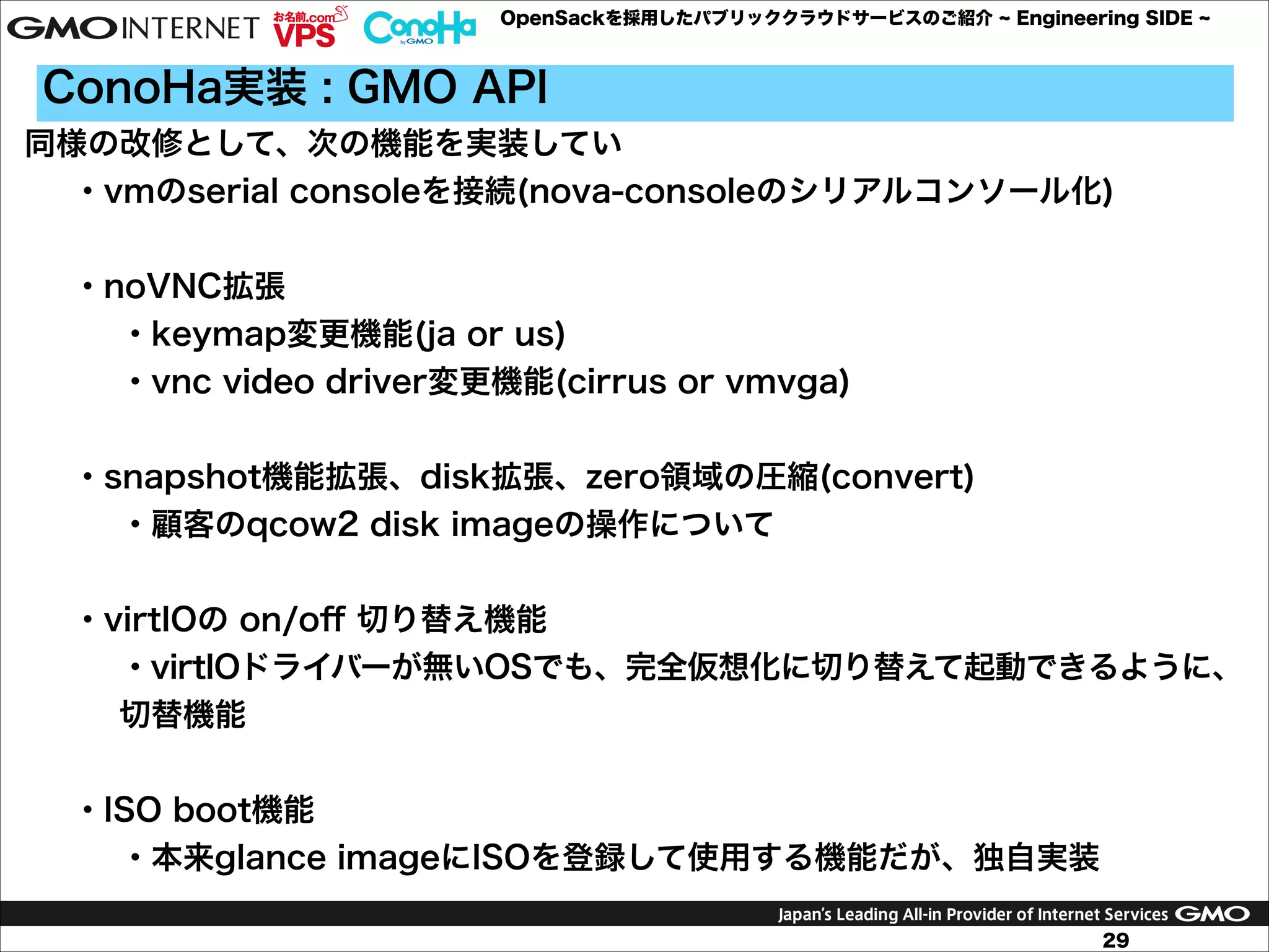 OpenSackを採用したパブリッククラウドサービスのご紹介

Engineering SIDE

ConoHa実装 : GMO API
同様の改修として、次の機能を実装してい
・vmのserial consoleを接続(nova-consoleのシリアルコンソール化)

!
・noVNC拡張
・keymap変更機能(ja or us)
・vnc video driver変更機能(cirrus or vmvga)

!
・snapshot機能拡張、disk拡張、zero領域の圧縮(convert)
・顧客のqcow2 disk imageの操作について

!
・virtIOの on/oﬀ 切り替え機能
・virtIOドライバーが無いOSでも、完全仮想化に切り替えて起動できるように、
切替機能

!
・ISO boot機能
・本来glance imageにISOを登録して使用する機能だが、独自実装
29

 