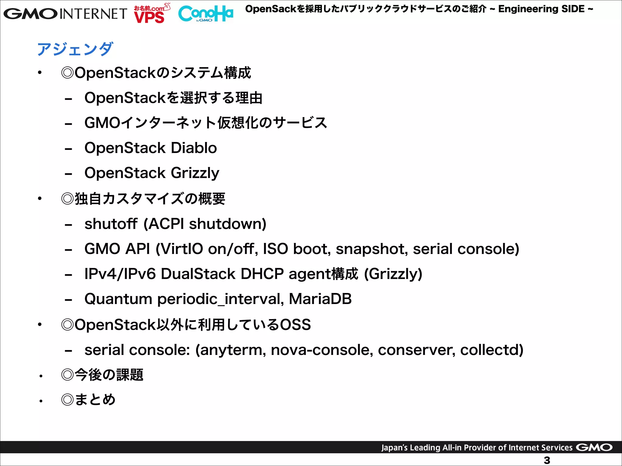 OpenSackを採用したパブリッククラウドサービスのご紹介

Engineering SIDE

アジェンダ
•

◎OpenStackのシステム構成
‒ OpenStackを選択する理由
‒ GMOインターネット仮想化のサービス
‒ OpenStack Diablo
‒ OpenStack Grizzly

•

◎独自カスタマイズの概要
‒ shutoﬀ (ACPI shutdown)
‒ GMO API (VirtIO on/oﬀ, ISO boot, snapshot, serial console)
‒ IPv4/IPv6 DualStack DHCP agent構成 (Grizzly)
‒ Quantum periodic_interval, MariaDB

•

◎OpenStack以外に利用しているOSS
‒ serial console: (anyterm, nova-console, conserver, collectd)

•

◎今後の課題

•

◎まとめ

3

 
