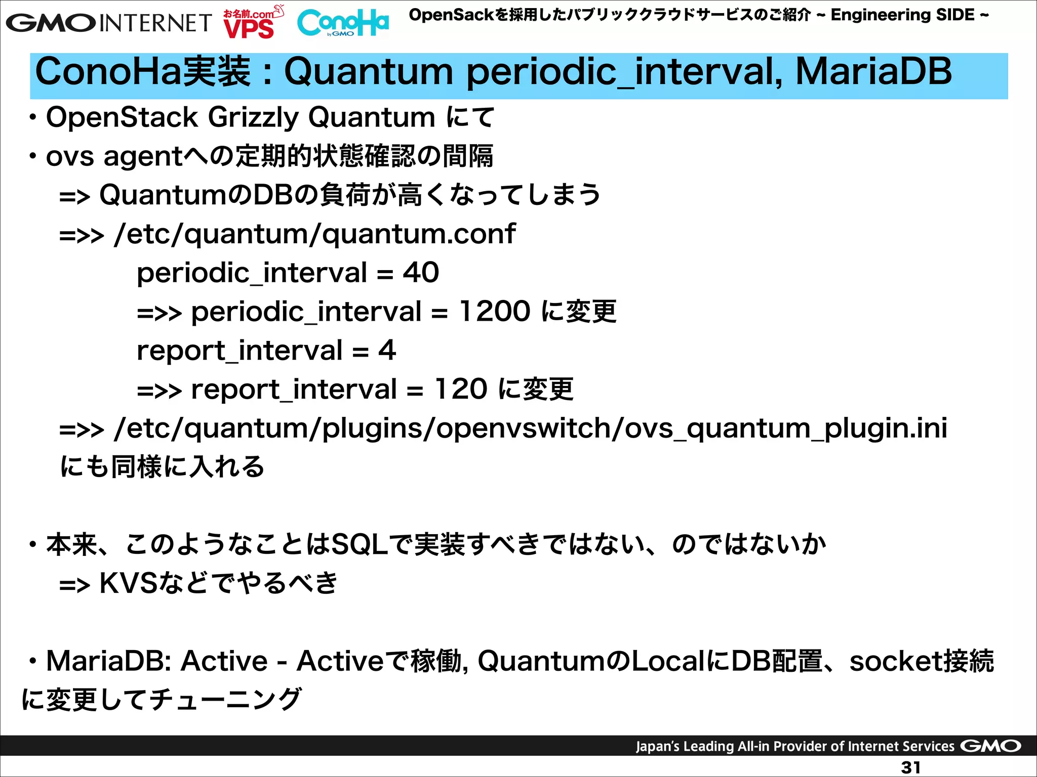 OpenSackを採用したパブリッククラウドサービスのご紹介

Engineering SIDE

ConoHa実装 : Quantum periodic_interval, MariaDB
・OpenStack Grizzly Quantum にて
・ovs agentへの定期的状態確認の間隔
=> QuantumのDBの負荷が高くなってしまう
=>> /etc/quantum/quantum.conf
periodic_interval = 40
=>> periodic_interval = 1200 に変更
report_interval = 4
=>> report_interval = 120 に変更
=>> /etc/quantum/plugins/openvswitch/ovs_quantum_plugin.ini
にも同様に入れる

!
・本来、このようなことはSQLで実装すべきではない、のではないか
=> KVSなどでやるべき

!
・MariaDB: Active - Activeで稼働, QuantumのLocalにDB配置、socket接続
に変更してチューニング
31

 