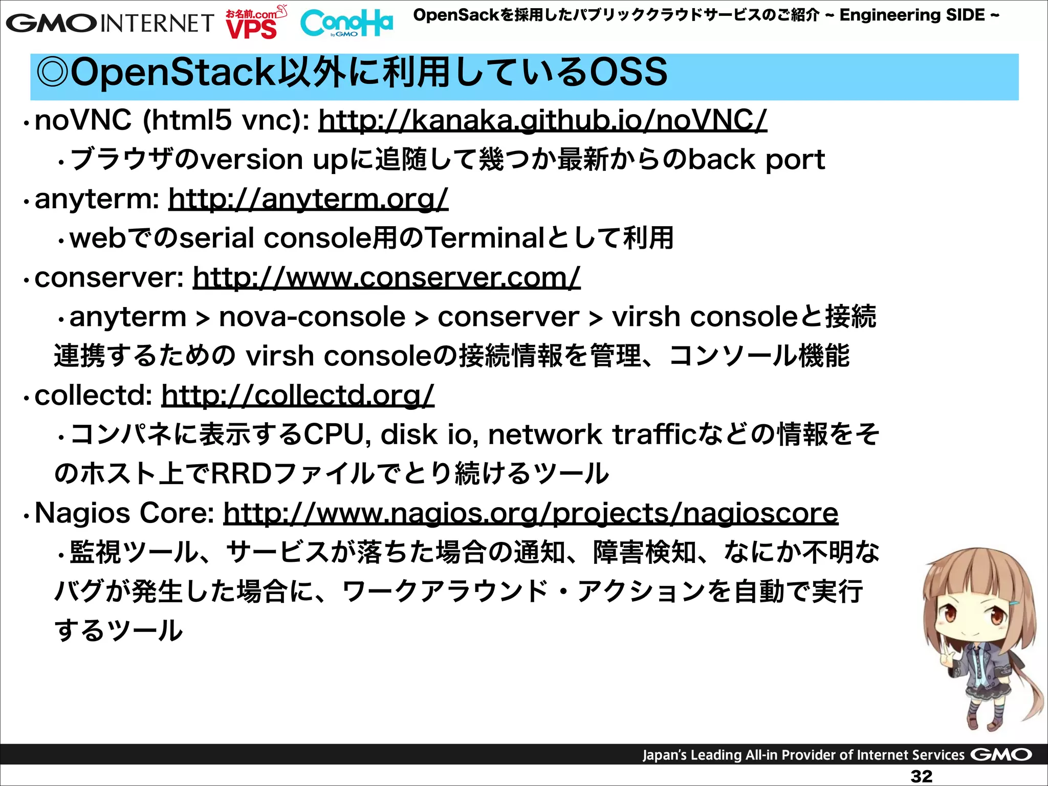 OpenSackを採用したパブリッククラウドサービスのご紹介

Engineering SIDE

◎OpenStack以外に利用しているOSS
•noVNC (html5 vnc): http://kanaka.github.io/noVNC/
•ブラウザのversion upに追随して幾つか最新からのback port
•anyterm: http://anyterm.org/
•webでのserial console用のTerminalとして利用
•conserver: http://www.conserver.com/
•anyterm > nova-console > conserver > virsh consoleと接続
連携するための virsh consoleの接続情報を管理、コンソール機能
•collectd: http://collectd.org/

•コンパネに表示するCPU, disk io, network traﬃcなどの情報をそ
のホスト上でRRDファイルでとり続けるツール
•Nagios Core: http://www.nagios.org/projects/nagioscore
•監視ツール、サービスが落ちた場合の通知、障害検知、なにか不明な
バグが発生した場合に、ワークアラウンド・アクションを自動で実行
するツール

32

 