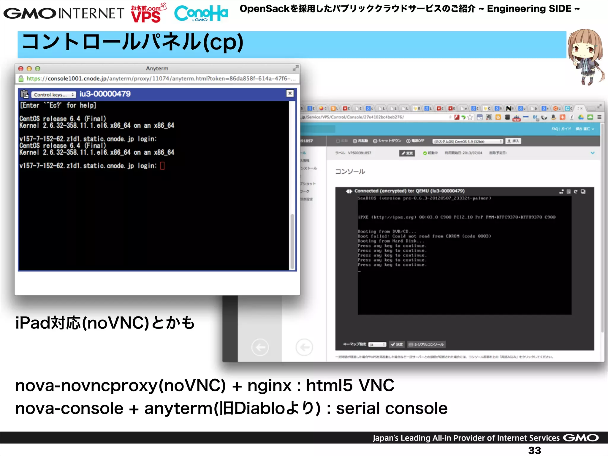 OpenSackを採用したパブリッククラウドサービスのご紹介

Engineering SIDE

コントロールパネル(cp)

iPad対応(noVNC)とかも

nova-novncproxy(noVNC) + nginx : html5 VNC
nova-console + anyterm(旧Diabloより) : serial console
33

 