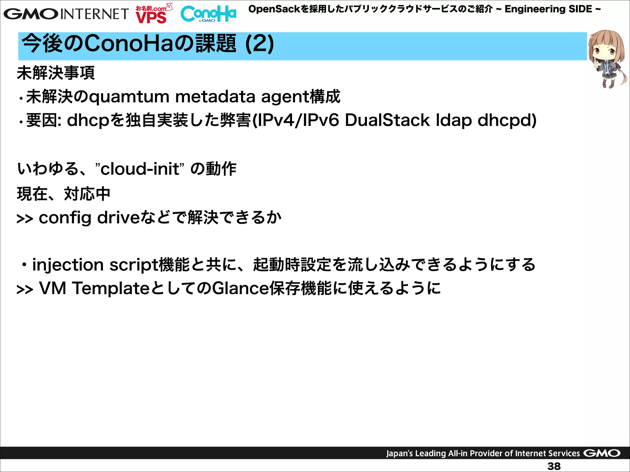 OpenSackを採用したパブリッククラウドサービスのご紹介

Engineering SIDE

今後のConoHaの課題 (2)
未解決事項
•未解決のquamtum metadata agent構成
•要因: dhcpを独自実装した弊害(IPv4/IPv6 DualStack ldap dhcpd)

!
いわゆる、”cloud-init” の動作
現在、対応中
>> conﬁg driveなどで解決できるか

!
・injection script機能と共に、起動時設定を流し込みできるようにする
>> VM TemplateとしてのGlance保存機能に使えるように

38

 